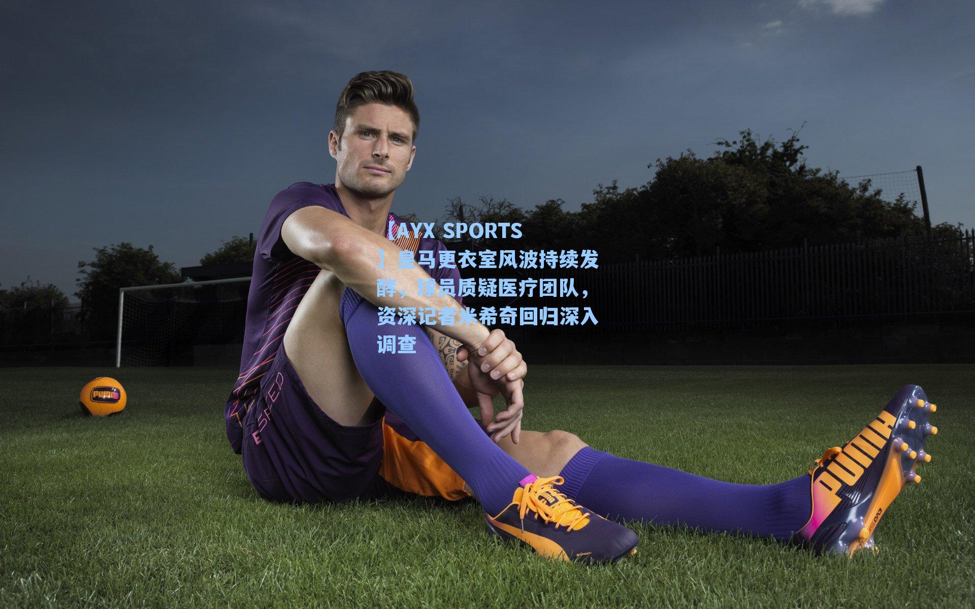 皇马更衣室风波持续发酵，球员质疑医疗团队，资深记者米希奇回归深入调查